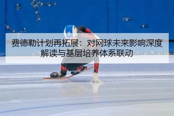 费德勒计划再拓展：对网球未来影响深度解读与基层培养体系联动